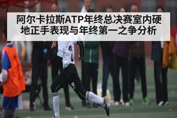 阿尔卡拉斯ATP年终总决赛室内硬地正手表现与年终第一之争分析